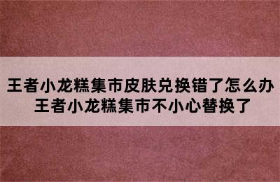 王者小龙糕集市皮肤兑换错了怎么办 王者小龙糕集市不小心替换了